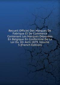 Recueil Officiel Des Marques De Fabrique Et De Commerce Contenant Les Marques Deposees En Belgique En Conformite De La Loi Du 1Er Avril 1879, Volume 5 (French Edition)