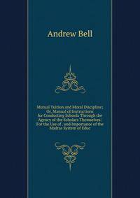 Mutual Tuition and Moral Discipline; Or, Manual of Instructions for Conducting Schools Through the Agency of the Scholars Themselves: For the Use of . and Importance of the Madras System of Educ