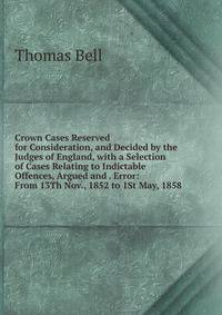 Crown Cases Reserved for Consideration, and Decided by the Judges of England, with a Selection of Cases Relating to Indictable Offences, Argued and . Error: From 13Th Nov., 1852 to 1St May, 1858