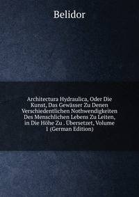 Architectura Hydraulica, Oder Die Kunst, Das Gewasser Zu Denen Verschiedentlichen Nothwendigkeiten Des Menschlichen Lebens Zu Leiten, in Die Hohe Zu . Ubersetzet, Volume 1 (German Edition)