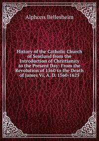 History of the Catholic Church of Scotland from the Introduction of Christianity to the Present Day: From the Revolution of 1560 to the Death of James Vi, A. D. 1560-1625