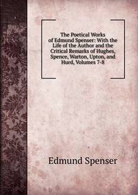 The Poetical Works of Edmund Spenser: With the Life of the Author and the Critical Remarks of Hughes, Spence, Warton, Upton, and Hurd, Volumes 7-8