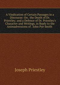 A Vindication of Certain Passages in a Discourse: On . the Death of Dr. Priestley; and a Defence of Dr. Priestley's Character and Writings, in Reply to the Animadversions of . John Pye Smith .
