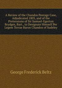 A Review of the Chandos Peerage Case, Adjudicated 1803, and of the Pretensions of Sir Samuel-Egerton Brydges, Bart., to Designate Himself Per Legem Terrae Baron Chandos of Sudeley