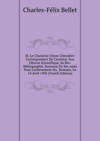 M. Le Chanoine Ulysse Chevalier: Correspondant De L'institut. Son OEuvre Scientifique, Sa Bio-Bibliographie. Souvenir De Ses Amis Pour L'ach?vement Du . Romans, Le 14 Avril 1903 (French Edition)
