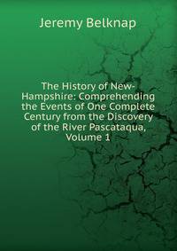 The History of New-Hampshire: Comprehending the Events of One Complete Century from the Discovery of the River Pascataqua, Volume 1