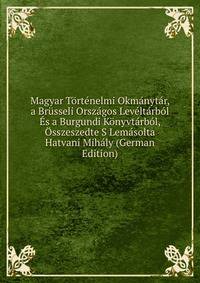 Magyar Tortenelmi Okmanytar, a Brusseli Orszagos Leveltarbol Es a Burgundi Konyvtarbol, Osszeszedte S Lemasolta Hatvani Mihaly (German Edition)