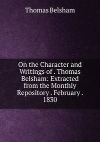 On the Character and Writings of . Thomas Belsham: Extracted from the Monthly Repository . February . 1830