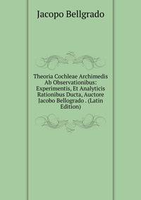 Theoria Cochleae Archimedis Ab Observationibus: Experimentis, Et Analyticis Rationibus Ducta, Auctore Jacobo Bellogrado . (Latin Edition)