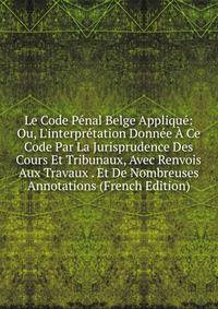 Le Code P?nal Belge Appliqu?: Ou, L'interpr?tation Donn?e ? Ce Code Par La Jurisprudence Des Cours Et Tribunaux, Avec Renvois Aux Travaux . Et De Nombreuses Annotations (French Edition)