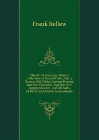 The Art of Amusing: Being a Collection of Graceful Arts, Merry Games, Odd Tricks, Curious Puzzles, and New Charades. Together with Suggestions for . and All Sorts of Parlor and Family Amusements