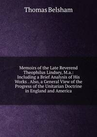 Memoirs of the Late Reverend Theophilus Lindsey, M.a.: Including a Brief Analysis of His Works . Also, a General View of the Progress of the Unitarian Doctrine in England and America