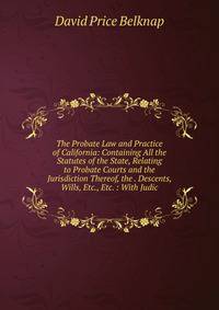 The Probate Law and Practice of California: Containing All the Statutes of the State, Relating to Probate Courts and the Jurisdiction Thereof, the . Descents, Wills, Etc., Etc. : With Judic
