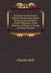An Essay On the Forces Which Circulate the Blood: Being an Examination of the Difference of the Motions of Fluids in Living and Dead Vessels