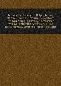 Le Code De Commerce Belge: Revise, Interprete Par Les Travaux Preparatoires Des Lois Nouvelles, Par La Comparison Avec La Legislation Anterieure Et . La Jurisprudence, Volume 2 (French Edition)