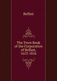 The Town Book of the Corporation of Belfast, 1613-1816