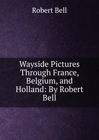 Wayside Pictures Through France, Belgium, and Holland: By Robert Bell