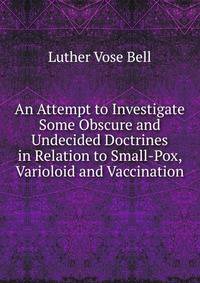An Attempt to Investigate Some Obscure and Undecided Doctrines in Relation to Small-Pox, Varioloid and Vaccination