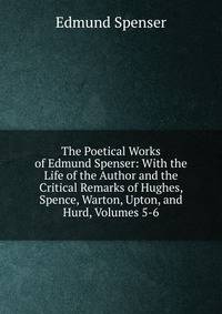 The Poetical Works of Edmund Spenser: With the Life of the Author and the Critical Remarks of Hughes, Spence, Warton, Upton, and Hurd, Volumes 5-6