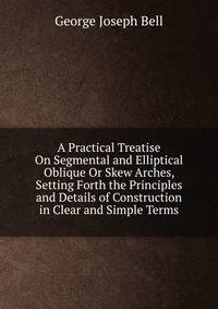 A Practical Treatise On Segmental and Elliptical Oblique Or Skew Arches, Setting Forth the Principles and Details of Construction in Clear and Simple Terms