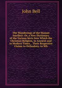 The Wanderings of the Human Intellect: Or, a New Dictionary of the Various Sects Into Which the Christian Religion, in Ancient and in Modern Times, . Their Respective Claims to Orthodoxy. to Wh
