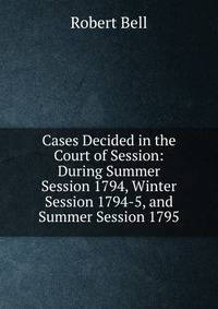 Cases Decided in the Court of Session: During Summer Session 1794, Winter Session 1794-5, and Summer Session 1795