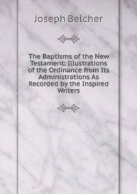 The Baptisms of the New Testament: Illustrations of the Ordinance from Its Administrations As Recorded by the Inspired Writers