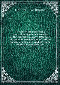 The American poulterer's companion: a practical treatise on the breeding, rearing, fattening, and general management of various species of domestic . and portraits of fowls taken from life