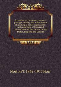 A treatise on the power to enact, passage, validity and enforcement of municipal police ordinances,: with appendix of forms and references to all the . in the United States, England and Canada