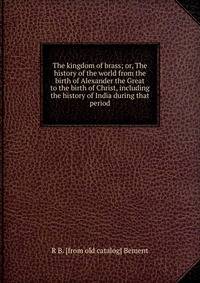 The kingdom of brass; or, The history of the world from the birth of Alexander the Great to the birth of Christ, including the history of India during that period