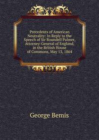 Precedents of American Neutrality: In Reply to the Speech of Sir Roundell Palmer, Attorney-General of England, in the British House of Commons, May 13, 1864