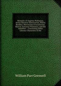 Memoirs of Angelus Politianus, Actius Sincerus Sannazarius, Petrus Bembus, Hieronymus Fracastorius, Marcus Antonius Flaminius, and the Amalthei: . Concerning Other Literary Characters of the