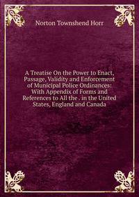 A Treatise On the Power to Enact, Passage, Validity and Enforcement of Municipal Police Ordinances: With Appendix of Forms and References to All the . in the United States, England and Canada