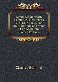 Simon De Montfort, Comte De Leicester: Sa Vie (120?-1265), Son Role Politique En France Et En Angleterre (French Edition)