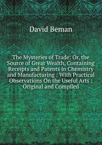 The Mysteries of Trade: Or, the Source of Great Wealth, Containing Receipts and Patents in Chemistry and Manufacturing : With Practical Observations On the Useful Arts : Original and Compiled