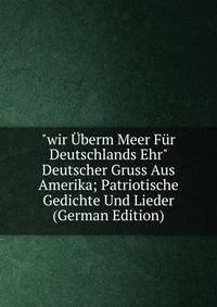 "wir ?berm Meer F?r Deutschlands Ehr" Deutscher Gruss Aus Amerika; Patriotische Gedichte Und Lieder (German Edition)
