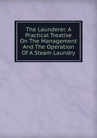 The Launderer. A Practical Treatise On The Management And The Operation Of A Steam Laundry