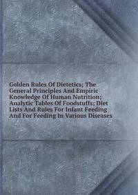 Golden Rules Of Dietetics; The General Principles And Empiric Knowledge Of Human Nutrition; Analytic Tables Of Foodstuffs; Diet Lists And Rules For Infant Feeding And For Feeding In Various Diseases