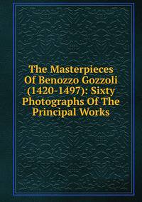 The Masterpieces Of Benozzo Gozzoli (1420-1497): Sixty Photographs Of The Principal Works