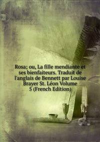 Rosa; ou, La fille mendiante et ses bienfaiteurs. Traduit de l'anglais de Bennett par Louise Brayer St. L?on Volume 5 (French Edition)