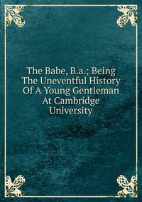 The Babe, B.a.; Being The Uneventful History Of A Young Gentleman At Cambridge University