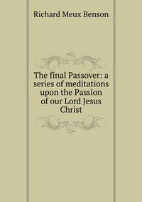 The final Passover: a series of meditations upon the Passion of our Lord Jesus Christ