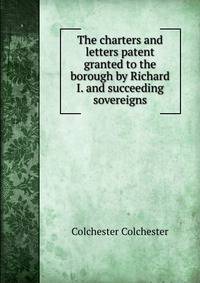 The charters and letters patent granted to the borough by Richard I. and succeeding sovereigns