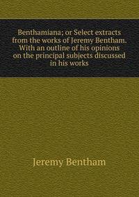 Benthamiana; or Select extracts from the works of Jeremy Bentham. With an outline of his opinions on the principal subjects discussed in his works
