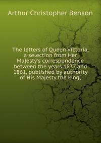 The letters of Queen Victoria, a selection from Her Majesty's correspondence between the years 1837 and 1861, published by authority of His Majesty the king;