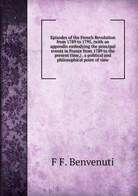 Episodes of the French Revolution from 1789 to 1795, (with an appendix embodying the principal events in France from 1789 to the present time,) . a political and philosophical point of view