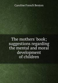 The mothers' book; suggestions regarding the mental and moral development of children