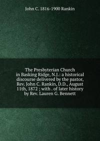 The Presbyterian Church in Basking Ridge, N.J.: a historical discourse delivered by the pastor, Rev. John C. Rankin, D.D., August 11th, 1872 ; with . of later history by Rev. Lauren G. Bennett