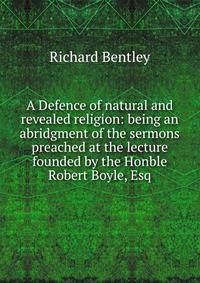 A Defence of natural and revealed religion: being an abridgment of the sermons preached at the lecture founded by the Honble Robert Boyle, Esq.