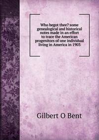 Who begot thee? some genealogical and historical notes made in an effort to trace the American progenitors of one individual living in America in 1903